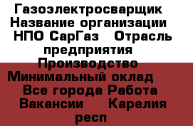 Газоэлектросварщик › Название организации ­ НПО СарГаз › Отрасль предприятия ­ Производство › Минимальный оклад ­ 1 - Все города Работа » Вакансии   . Карелия респ.